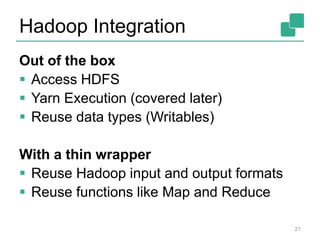 Hadoop Integration
Out of the box
 Access HDFS
 Yarn Execution (covered later)
 Reuse data types (Writables)
With a thin wrapper
 Reuse Hadoop input and output formats
 Reuse functions like Map and Reduce
21
 