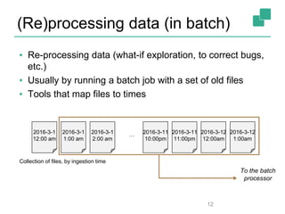 (Re)processing data (in batch)
▪ Re-processing data (what-if exploration, to correct bugs,
etc.)
▪ Usually by running a batch job with a set of old files
▪ Tools that map files to times
12
2016-3-1
12:00 am
2016-3-1
1:00 am
2016-3-1
2:00 am
2016-3-11
11:00pm
2016-3-12
12:00am
2016-3-12
1:00am
…
Collection of files, by ingestion time
2016-3-11
10:00pm
To the batch
processor
 