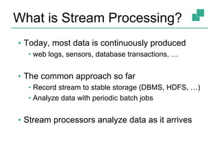 What is Stream Processing?
▪ Today, most data is continuously produced
• web logs, sensors, database transactions, …
▪ The common approach so far
• Record stream to stable storage (DBMS, HDFS, …)
• Analyze data with periodic batch jobs
▪ Stream processors analyze data as it arrives
 