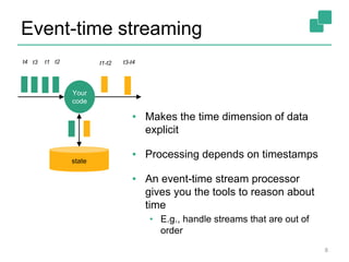 Event-time streaming
▪ Makes the time dimension of data
explicit
▪ Processing depends on timestamps
▪ An event-time stream processor
gives you the tools to reason about
time
• E.g., handle streams that are out of
order
8
Your
code
state
t3 t1 t2t4 t1-t2 t3-t4
 