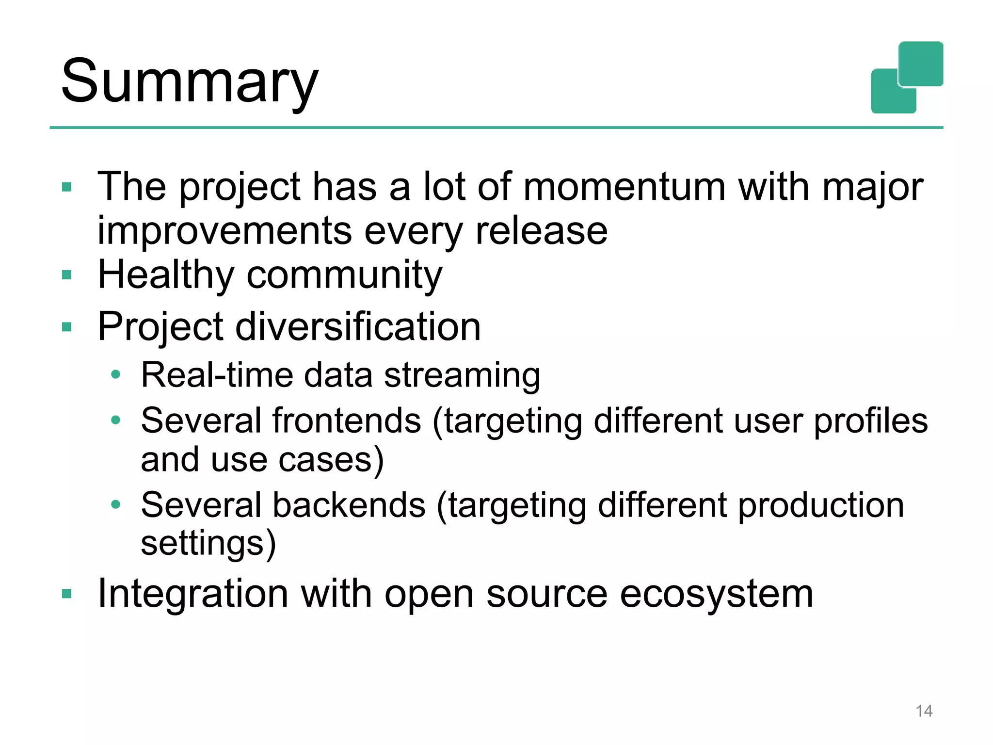 Summary
▪ The project has a lot of momentum with major
improvements every release
▪ Healthy community
▪ Project diversification
• Real-time data streaming
• Several frontends (targeting different user profiles
and use cases)
• Several backends (targeting different production
settings)
▪ Integration with open source ecosystem
14
 