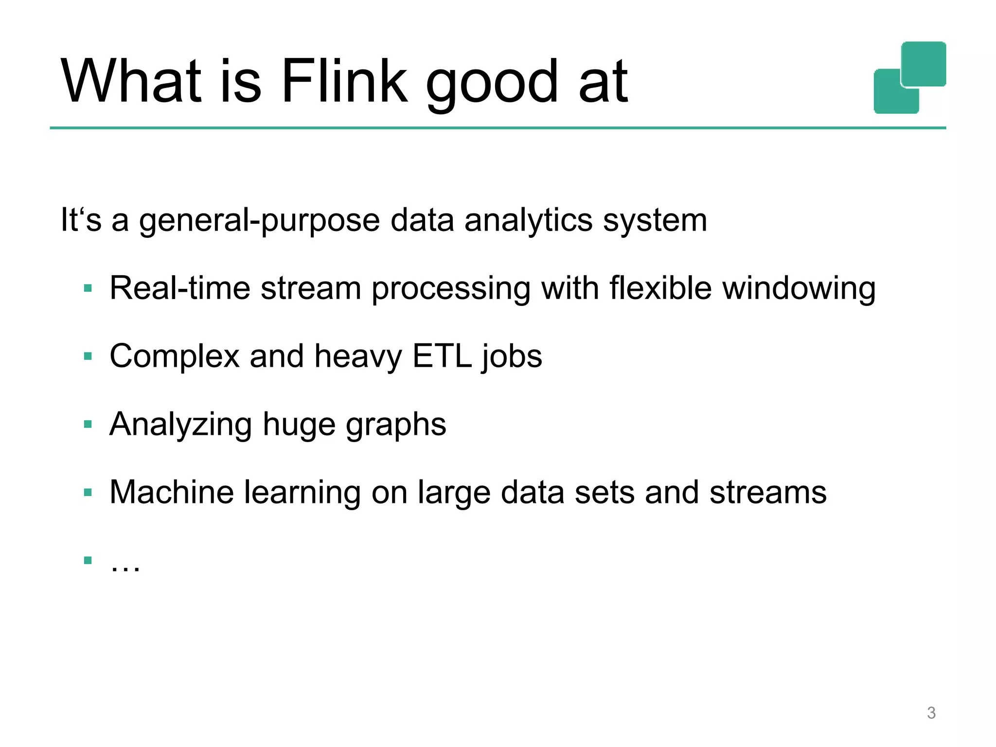 What is Flink good at
3
It‘s a general-purpose data analytics system
▪ Real-time stream processing with flexible windowing
▪ Complex and heavy ETL jobs
▪ Analyzing huge graphs
▪ Machine learning on large data sets and streams
▪ …
 