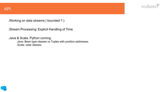 API
Working on data streams ( bounded ? )
Stream Processing: Explicit Handling of Time
Java & Scala. Python coming.
Java: Bean type classes vs Tuples with position addresses.
Scala: case classes.
 