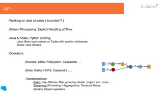 API
Working on data streams ( bounded ? )
Stream Processing: Explicit Handling of Time
Java & Scala. Python coming.
Java: Bean type classes vs Tuples with position addresses.
Scala: case classes.
Operators:
Sources: kafka, FileSystem, Cassandra …
Sinks: Kafka, HDFS, Cassandra ….
Transformations:
Basic: map, flatmap, filter, grouping, iterate, project, join, cross, …
Streaming: Windowing + Aggregations, Temporal Binary
Iterative Stream operators
 