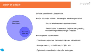 Stream: Unbounded Data Stream
Batch: Bounded stream ( dataset ) on a stream processor
Global window over the entire dataset
Optimization in operators for joins and grouping,
with blocking data exchange if needed
Batch specific optimizations:
Cost-based optimizer: dataset size known before hand
Manage memory on / off-heap for join, sort, …
Optimization serialization stack for user-types
Bounded
Data Set
Batch on Stream
Unbounded
Data Stream
 