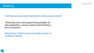 Streaming
“Streaming is the next programming paradigm for
data applications, and you need to start thinking in
terms of streams”
“Continuous processing of data that is continuously produced”
Data Stream: Infinite sequence of data arriving in a
continuous fashion.
 