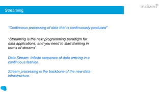 Streaming
“Streaming is the next programming paradigm for
data applications, and you need to start thinking in
terms of streams”
“Continuous processing of data that is continuously produced”
Data Stream: Infinite sequence of data arriving in a
continuous fashion.
Stream processing is the backbone of the new data
infrastructure.
 