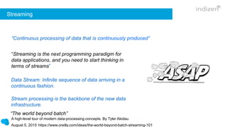 Streaming
“Streaming is the next programming paradigm for
data applications, and you need to start thinking in
terms of streams”
“Continuous processing of data that is continuously produced”
Data Stream: Infinite sequence of data arriving in a
continuous fashion.
Stream processing is the backbone of the new data
infrastructure.
“The world beyond batch”
A high-level tour of modern data-processing concepts. By Tyler Akidau
August 5, 2015 https://www.oreilly.com/ideas/the-world-beyond-batch-streaming-101
 