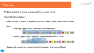 Windowing
Windows: grouping of events according to time, session*, count
Powerful built-in windows:
Count: number of events to trigger the window. Process X last events each Y events.
Time:
lTumbling: trigger every X time with received events
lSliding: trigger every X time with received events in last Y time
Session: all events from session/user X until session time expired ( Gap )
 