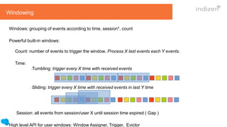 Windowing
Windows: grouping of events according to time, session*, count
Powerful built-in windows:
Count: number of events to trigger the window. Process X last events each Y events.
Time:
lTumbling: trigger every X time with received events
lSliding: trigger every X time with received events in last Y time
Session: all events from session/user X until session time expired ( Gap )
High level API for user windows: Window Assigner, Trigger, Evictor
 