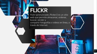FLICKR
2
Flickr (pronunciado /flicker/) es un sitio
web que permite almacenar, ordenar,
buscar, vender y
compartir fotografías o videos en línea, a
través de Internet.