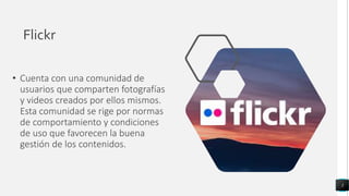 Flickr
• Cuenta con una comunidad de
usuarios que comparten fotografías
y videos creados por ellos mismos.
Esta comunidad se rige por normas
de comportamiento y condiciones
de uso que favorecen la buena
gestión de los contenidos.
3
 