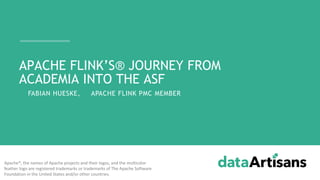 - FABIAN HUESKE, APACHE FLINK PMC MEMBER
APACHE FLINK’S® JOURNEY FROM
ACADEMIA INTO THE ASF
Apache®, the names of Apache projects and their logos, and the multicolor
feather logo are registered trademarks or trademarks of The Apache Software
Foundation in the United States and/or other countries.
 