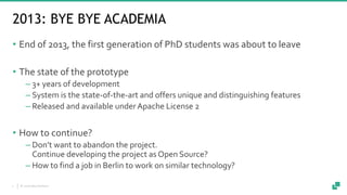 © 2018 data Artisans7
2013: BYE BYE ACADEMIA
• End of 2013, the first generation of PhD students was about to leave
• The ...