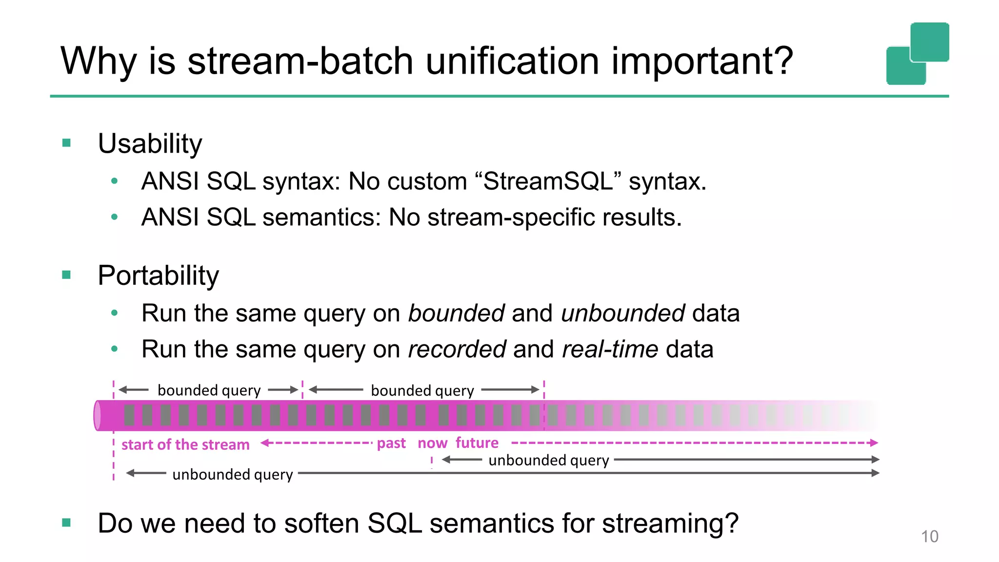Why is stream-batch unification important?
 Usability
• ANSI SQL syntax: No custom “StreamSQL” syntax.
• ANSI SQL semantics: No stream-specific results.
 Portability
• Run the same query on bounded and unbounded data
• Run the same query on recorded and real-time data
 Do we need to soften SQL semantics for streaming? 10
now
bounded query
unbounded query
past future
bounded query
start of the stream
unbounded query
 