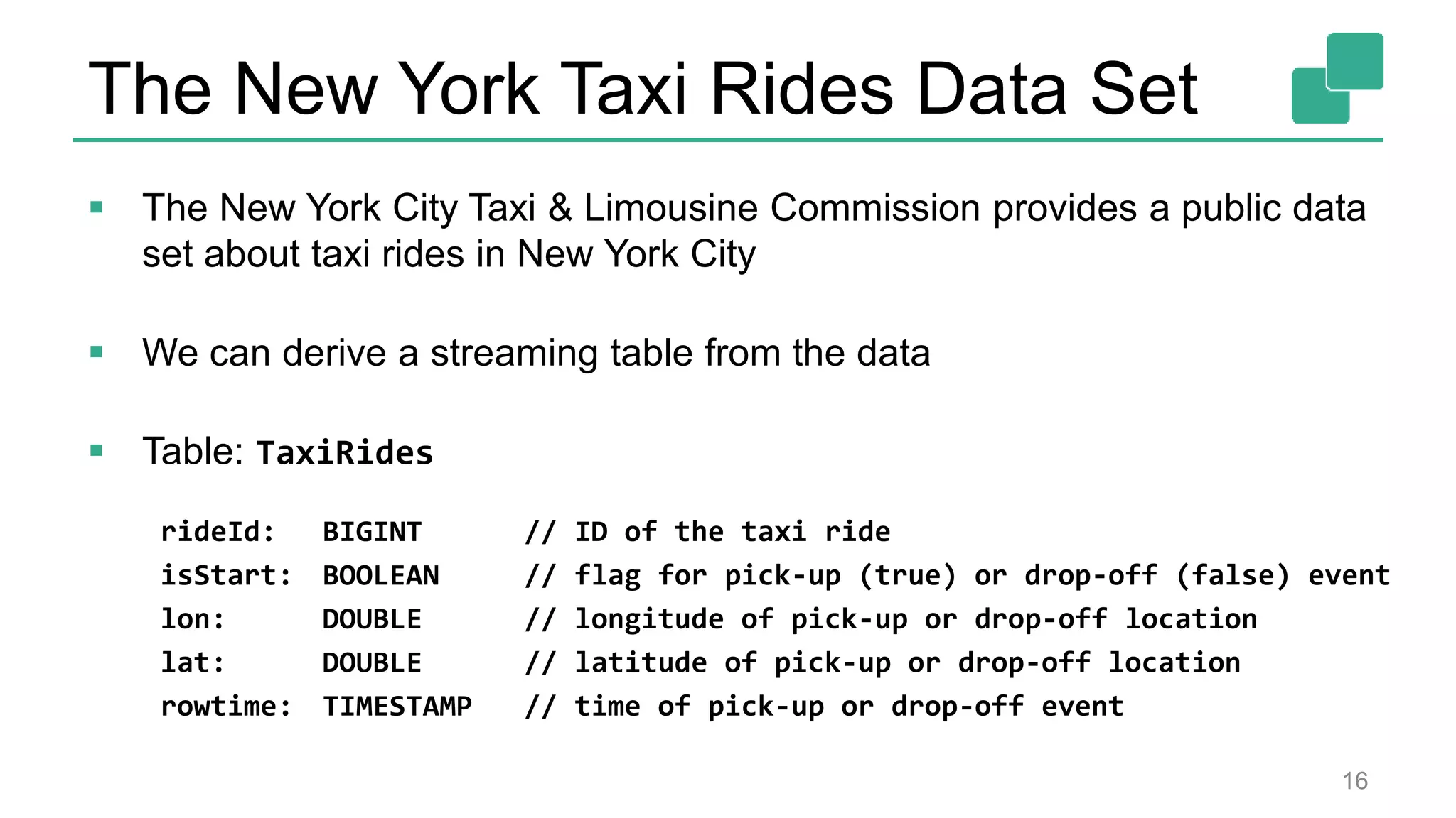 The New York Taxi Rides Data Set
 The New York City Taxi & Limousine Commission provides a public data
set about taxi rides in New York City
 We can derive a streaming table from the data
 Table: TaxiRides
rideId: BIGINT // ID of the taxi ride
isStart: BOOLEAN // flag for pick-up (true) or drop-off (false) event
lon: DOUBLE // longitude of pick-up or drop-off location
lat: DOUBLE // latitude of pick-up or drop-off location
rowtime: TIMESTAMP // time of pick-up or drop-off event
16
 