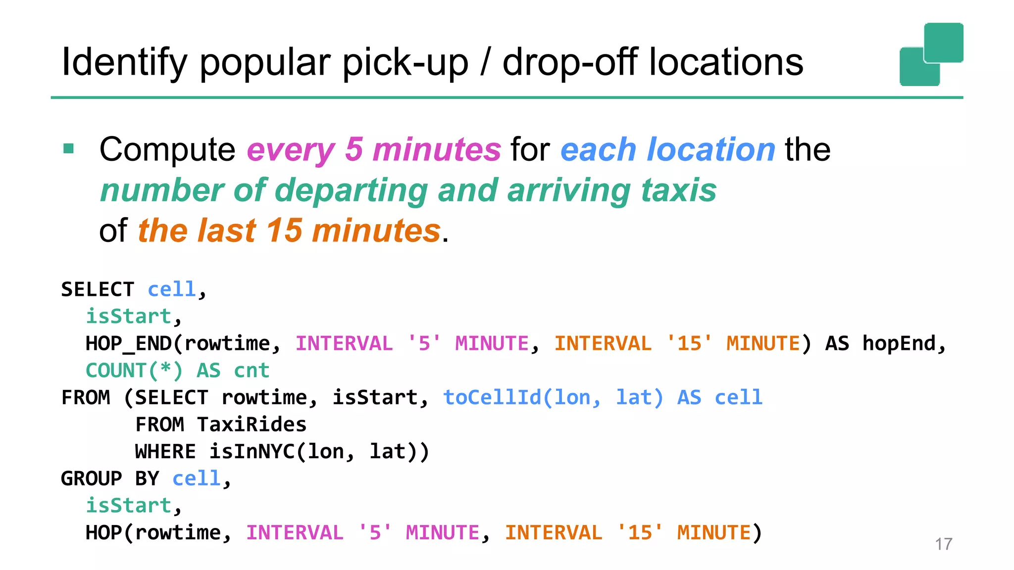 Identify popular pick-up / drop-off locations
SELECT cell,
isStart,
HOP_END(rowtime, INTERVAL '5' MINUTE, INTERVAL '15' MINUTE) AS hopEnd,
COUNT(*) AS cnt
FROM (SELECT rowtime, isStart, toCellId(lon, lat) AS cell
FROM TaxiRides
WHERE isInNYC(lon, lat))
GROUP BY cell,
isStart,
HOP(rowtime, INTERVAL '5' MINUTE, INTERVAL '15' MINUTE) 17
 Compute every 5 minutes for each location the
number of departing and arriving taxis
of the last 15 minutes.
 