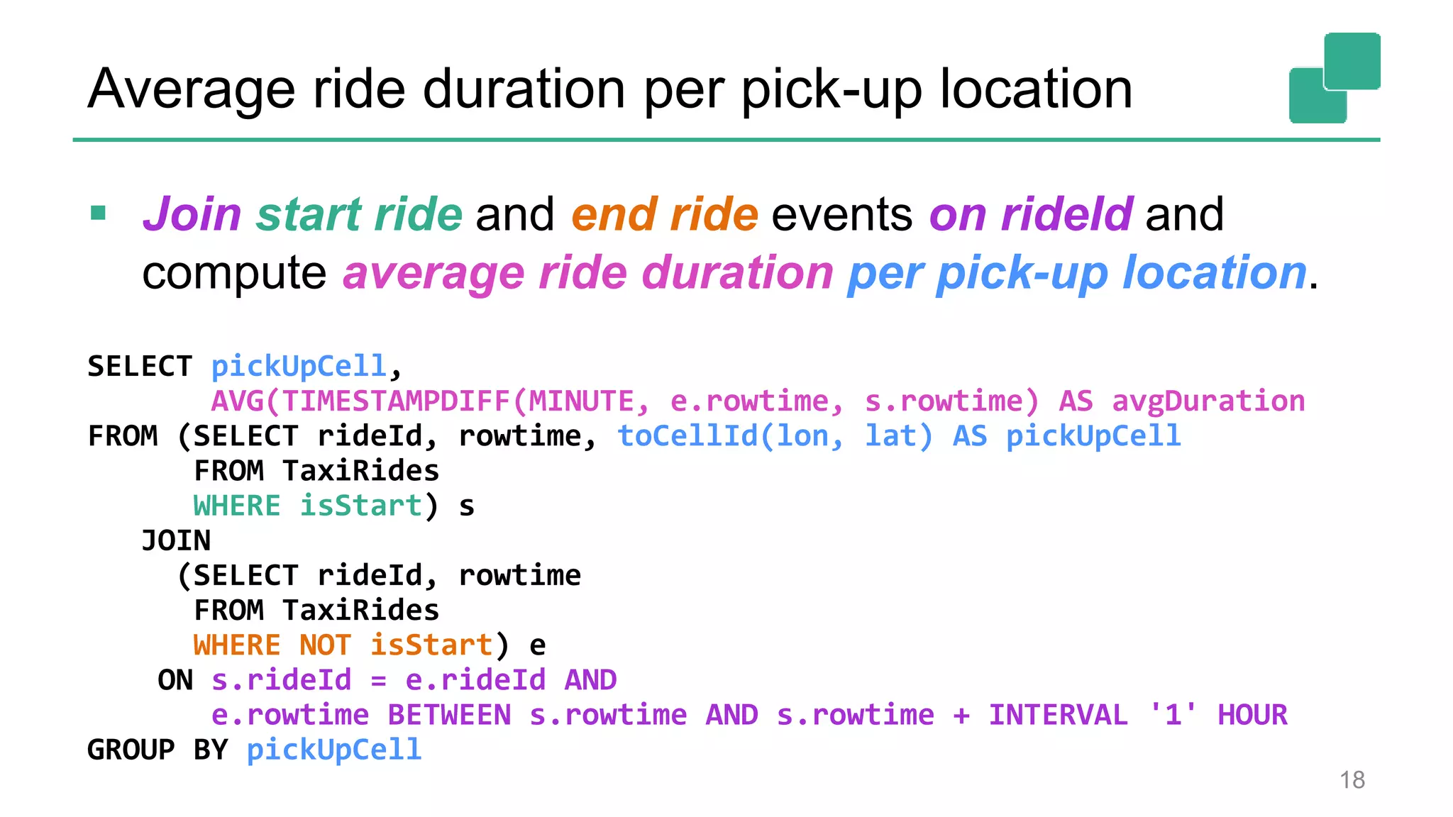 Average ride duration per pick-up location
SELECT pickUpCell,
AVG(TIMESTAMPDIFF(MINUTE, e.rowtime, s.rowtime) AS avgDuration
FROM (SELECT rideId, rowtime, toCellId(lon, lat) AS pickUpCell
FROM TaxiRides
WHERE isStart) s
JOIN
(SELECT rideId, rowtime
FROM TaxiRides
WHERE NOT isStart) e
ON s.rideId = e.rideId AND
e.rowtime BETWEEN s.rowtime AND s.rowtime + INTERVAL '1' HOUR
GROUP BY pickUpCell
18
 Join start ride and end ride events on rideId and
compute average ride duration per pick-up location.
 
