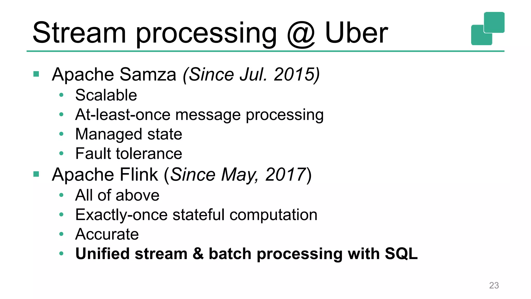 Stream processing @ Uber
 Apache Samza (Since Jul. 2015)
• Scalable
• At-least-once message processing
• Managed state
• Fault tolerance
 Apache Flink (Since May, 2017)
• All of above
• Exactly-once stateful computation
• Accurate
• Unified stream & batch processing with SQL
23
 