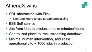 AthenaX wins
 SQL abstraction with Flink
• Non-engineers to use stream processing
 E2E Self service
 Job from idea to production take minutes/hours
 Centralized place to track streaming dataflows
 Minimal human intervention, and scale
operationally to ~ 1000 jobs in production
40
 
