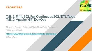 Talk 1: Flink SQL For Continuous SQL/ETL/Apps
Talk 2: Apache NiFi DevOps
Timothy Spann - Principal DataFlow Field Engineer
25-March-2021
https://www.meetup.com/futureofdata-princeton/
@PaasDev
 