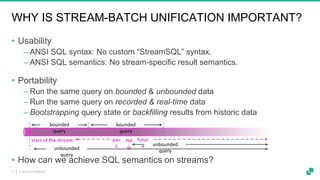 © 2019 dA Platform11
WHY IS STREAM-BATCH UNIFICATION IMPORTANT?
• Usability
‒ ANSI SQL syntax: No custom “StreamSQL” syntax.
‒ ANSI SQL semantics: No stream-specific result semantics.
• Portability
‒ Run the same query on bounded & unbounded data
‒ Run the same query on recorded & real-time data
‒ Bootstrapping query state or backfilling results from historic data
• How can we achieve SQL semantics on streams?
no
w
bounded
query
unbounded
query
pas
t
futur
e
bounded
query
start of the stream
unbounded
query
 