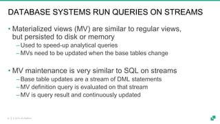 © 2019 dA Platform12
DATABASE SYSTEMS RUN QUERIES ON STREAMS
• Materialized views (MV) are similar to regular views,
but persisted to disk or memory
‒Used to speed-up analytical queries
‒MVs need to be updated when the base tables change
• MV maintenance is very similar to SQL on streams
‒Base table updates are a stream of DML statements
‒MV definition query is evaluated on that stream
‒MV is query result and continuously updated
 