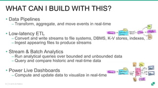 © 2019 dA Platform16
WHAT CAN I BUILD WITH THIS?
• Data Pipelines
‒ Transform, aggregate, and move events in real-time
• Low-latency ETL
‒ Convert and write streams to file systems, DBMS, K-V stores, indexes, …
‒ Ingest appearing files to produce streams
• Stream & Batch Analytics
‒ Run analytical queries over bounded and unbounded data
‒ Query and compare historic and real-time data
• Power Live Dashboards
‒ Compute and update data to visualize in real-time
 