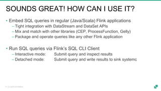 © 2019 dA Platform17
SOUNDS GREAT! HOW CAN I USE IT?
• Embed SQL queries in regular (Java/Scala) Flink applications
‒ Tight integration with DataStream and DataSet APIs
‒ Mix and match with other libraries (CEP, ProcessFunction, Gelly)
‒ Package and operate queries like any other Flink application
• Run SQL queries via Flink’s SQL CLI Client
‒ Interactive mode: Submit query and inspect results
‒ Detached mode: Submit query and write results to sink systemc
 