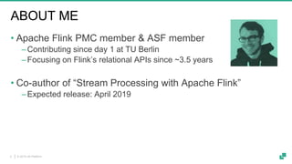© 2019 dA Platform2
ABOUT ME
• Apache Flink PMC member & ASF member
‒Contributing since day 1 at TU Berlin
‒Focusing on Flink’s relational APIs since ~3.5 years
• Co-author of “Stream Processing with Apache Flink”
‒Expected release: April 2019
 