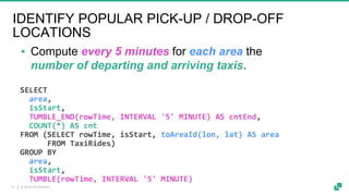 © 2019 dA Platform21
SELECT
area,
isStart,
TUMBLE_END(rowTime, INTERVAL '5' MINUTE) AS cntEnd,
COUNT(*) AS cnt
FROM (SELECT rowTime, isStart, toAreaId(lon, lat) AS area
FROM TaxiRides)
GROUP BY
area,
isStart,
TUMBLE(rowTime, INTERVAL '5' MINUTE)
▪ Compute every 5 minutes for each area the
number of departing and arriving taxis.
IDENTIFY POPULAR PICK-UP / DROP-OFF
LOCATIONS
 