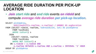 © 2019 dA Platform28
SELECT pickUpArea,
AVG(timeDiff(s.rowTime, e.rowTime) / 60000) AS avgDuration
FROM (SELECT rideId, rowTime, toAreaId(lon, lat) AS pickUpArea
FROM TaxiRides
WHERE isStart) s
JOIN
(SELECT rideId, rowTime
FROM TaxiRides
WHERE NOT isStart) e
ON s.rideId = e.rideId AND
e.rowTime BETWEEN s.rowTime AND s.rowTime + INTERVAL '1' HOUR
GROUP BY pickUpArea
▪ Join start ride and end ride events on rideId and
compute average ride duration per pick-up location.
AVERAGE RIDE DURATION PER PICK-UP
LOCATION
 