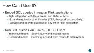 © 2019 Ververica15
How Can I Use It?
• Embed SQL queries in regular Flink applications
‒ Tight integration with DataStream and DataSet APIs
‒ Mix and match with other libraries (CEP, ProcessFunction, Gelly)
‒ Package and operate queries like any other Flink application
• Run SQL queries via Flink’s SQL CLI Client
‒ Interactive mode: Submit query and inspect results
‒ Detached mode: Submit query and write results to sink system
 