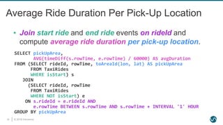 © 2019 Ververica30
Average Ride Duration Per Pick-Up Location
SELECT pickUpArea,
AVG(timeDiff(s.rowTime, e.rowTime) / 60000) AS avgDuration
FROM (SELECT rideId, rowTime, toAreaId(lon, lat) AS pickUpArea
FROM TaxiRides
WHERE isStart) s
JOIN
(SELECT rideId, rowTime
FROM TaxiRides
WHERE NOT isStart) e
ON s.rideId = e.rideId AND
e.rowTime BETWEEN s.rowTime AND s.rowTime + INTERVAL '1' HOUR
GROUP BY pickUpArea
▪ Join start ride and end ride events on rideId and
compute average ride duration per pick-up location.
 
