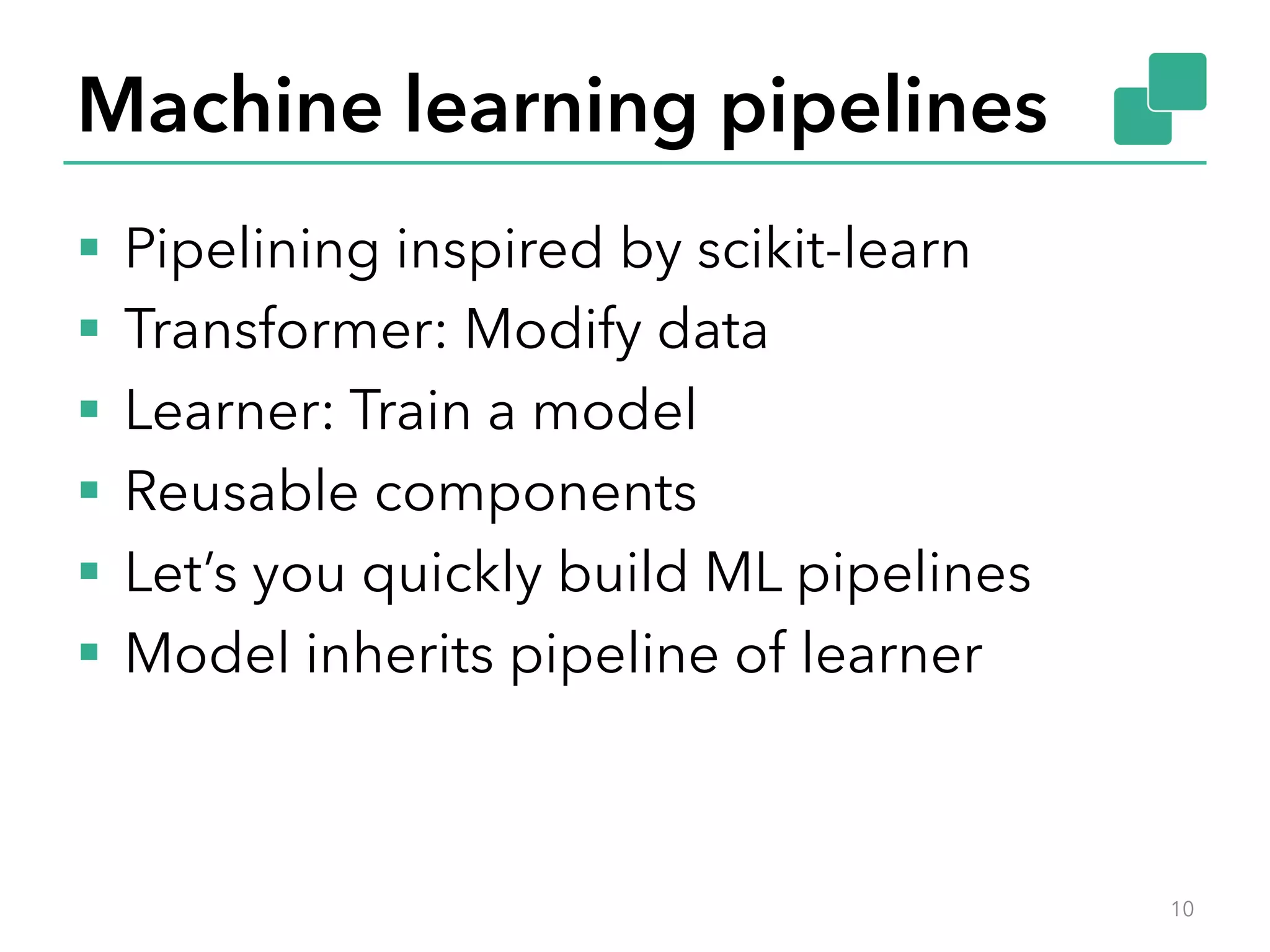 Machine learning pipelines §  Pipelining inspired by scikit-learn §  Transformer: Modify data §  Learner: Train a model §  Reusable components §  Let’s you quickly build ML pipelines §  Model inherits pipeline of learner 10 