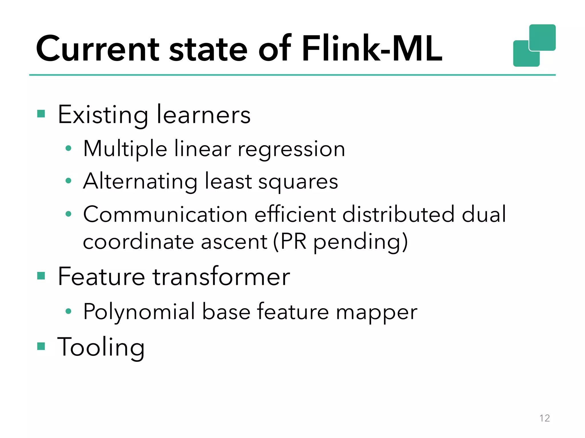 Current state of Flink-ML §  Existing learners •  Multiple linear regression •  Alternating least squares •  Communication efﬁcient distributed dual coordinate ascent (PR pending) §  Feature transformer •  Polynomial base feature mapper §  Tooling 12 
