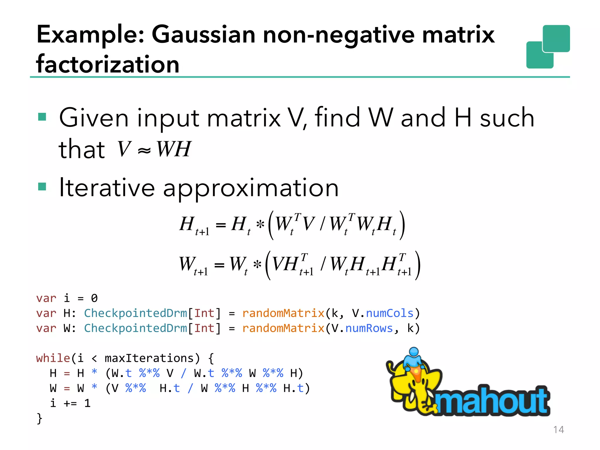 Example: Gaussian non-negative matrix factorization §  Given input matrix V, ﬁnd W and H such that §  Iterative approximation 14 Ht+1 = Ht ∗ Wt T V /Wt T Wt Ht( ) Wt+1 = Wt ∗ VHt+1 T /Wt Ht+1Ht+1 T ( ) V ≈ WH var  i  =  0   var  H:  CheckpointedDrm[Int]  =  randomMatrix(k,  V.numCols)   var  W:  CheckpointedDrm[Int]  =  randomMatrix(V.numRows,  k)     while(i  <  maxIterations)  {      H  =  H  *  (W.t  %*%  V  /  W.t  %*%  W  %*%  H)      W  =  W  *  (V  %*%    H.t  /  W  %*%  H  %*%  H.t)      i  +=  1   }   