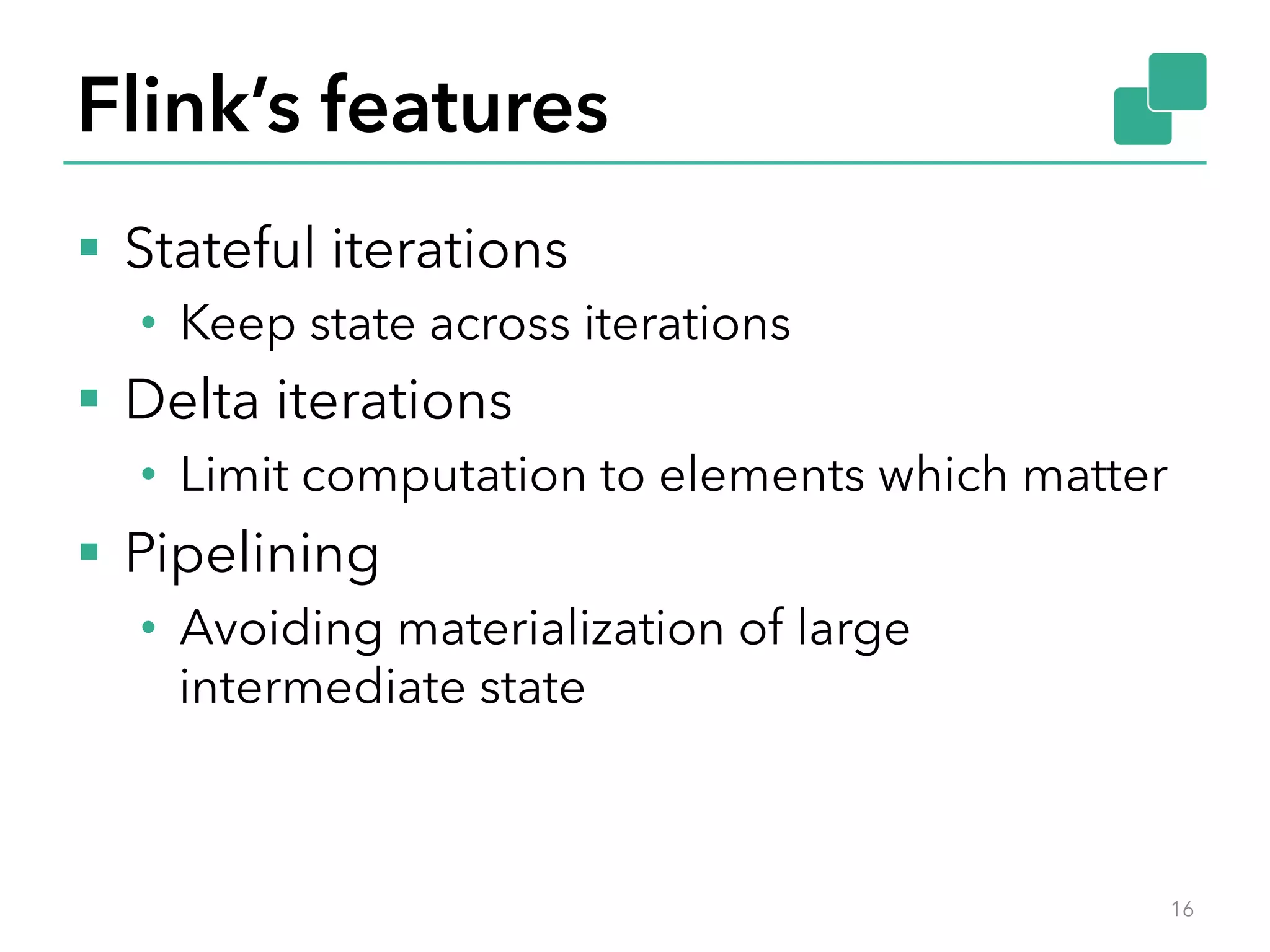 Flink’s features §  Stateful iterations •  Keep state across iterations §  Delta iterations •  Limit computation to elements which matter §  Pipelining •  Avoiding materialization of large intermediate state 16 