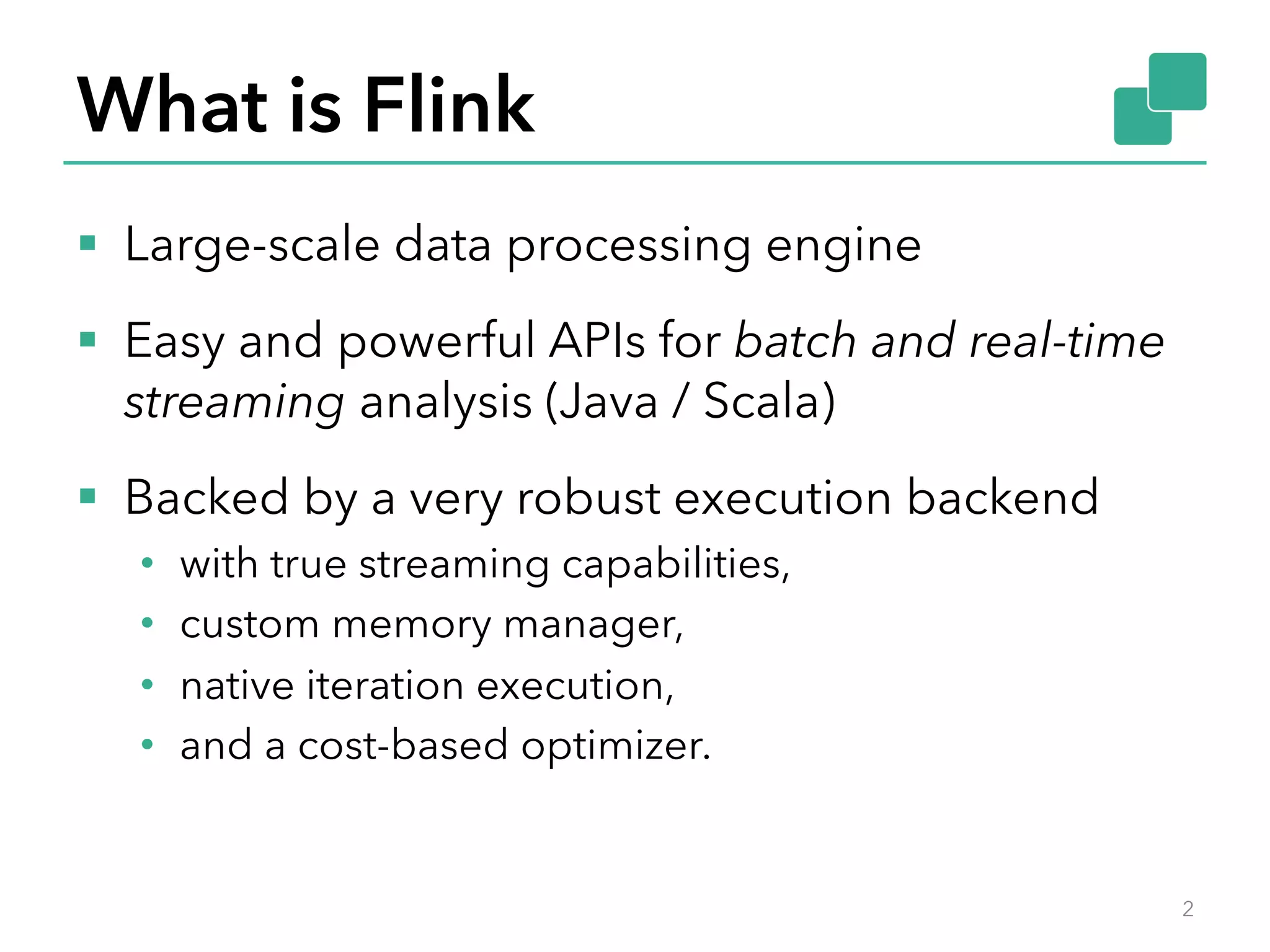 What is Flink §  Large-scale data processing engine §  Easy and powerful APIs for batch and real-time streaming analysis (Java / Scala) §  Backed by a very robust execution backend •  with true streaming capabilities, •  custom memory manager, •  native iteration execution, •  and a cost-based optimizer. 2 