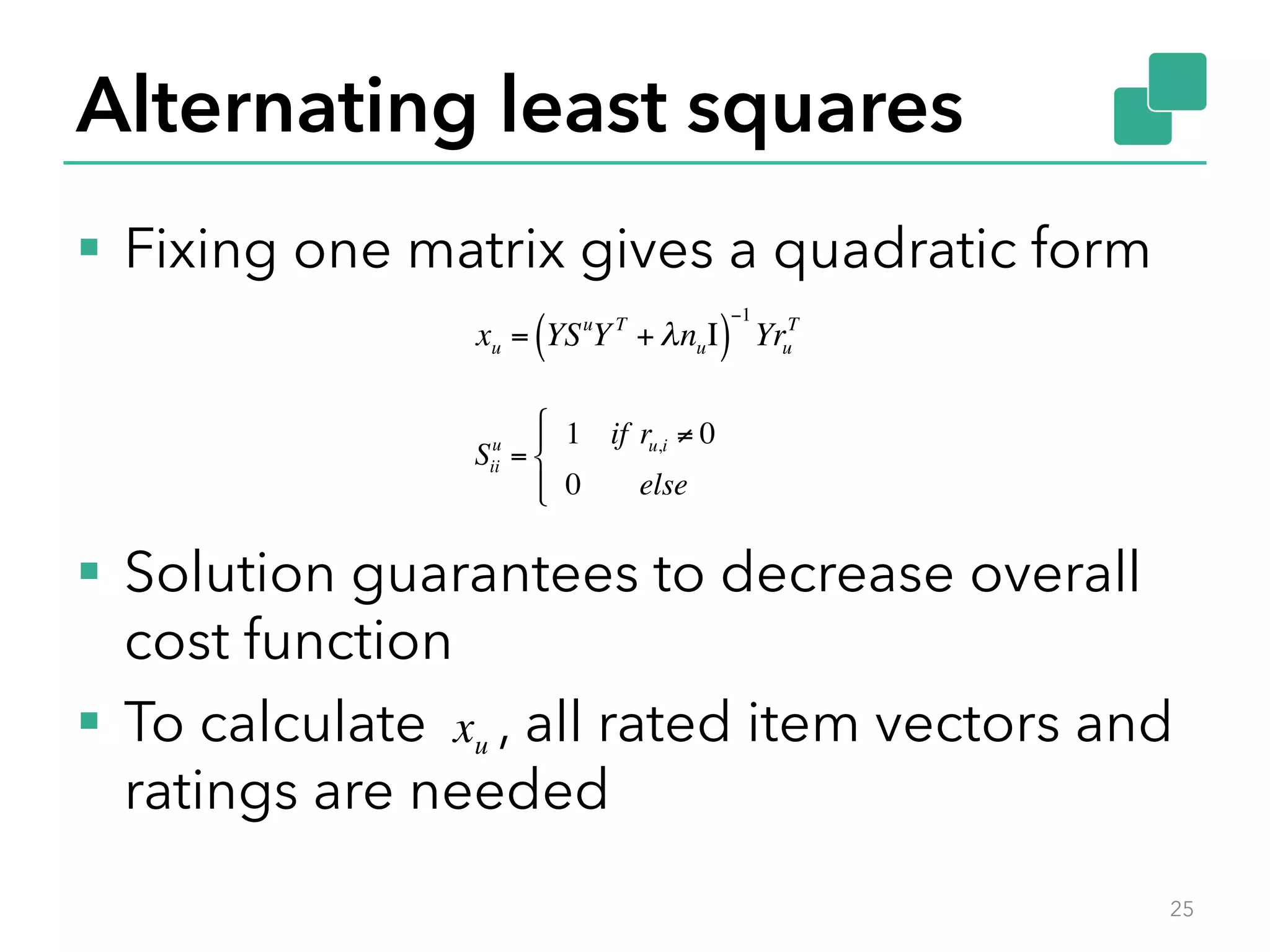 Alternating least squares §  Fixing one matrix gives a quadratic form §  Solution guarantees to decrease overall cost function §  To calculate , all rated item vectors and ratings are needed 25 xu = YSu YT + λnuΙ( ) −1 Yru T Sii u = 1 if ru,i ≠ 0 0 else " # $ %$ xu 