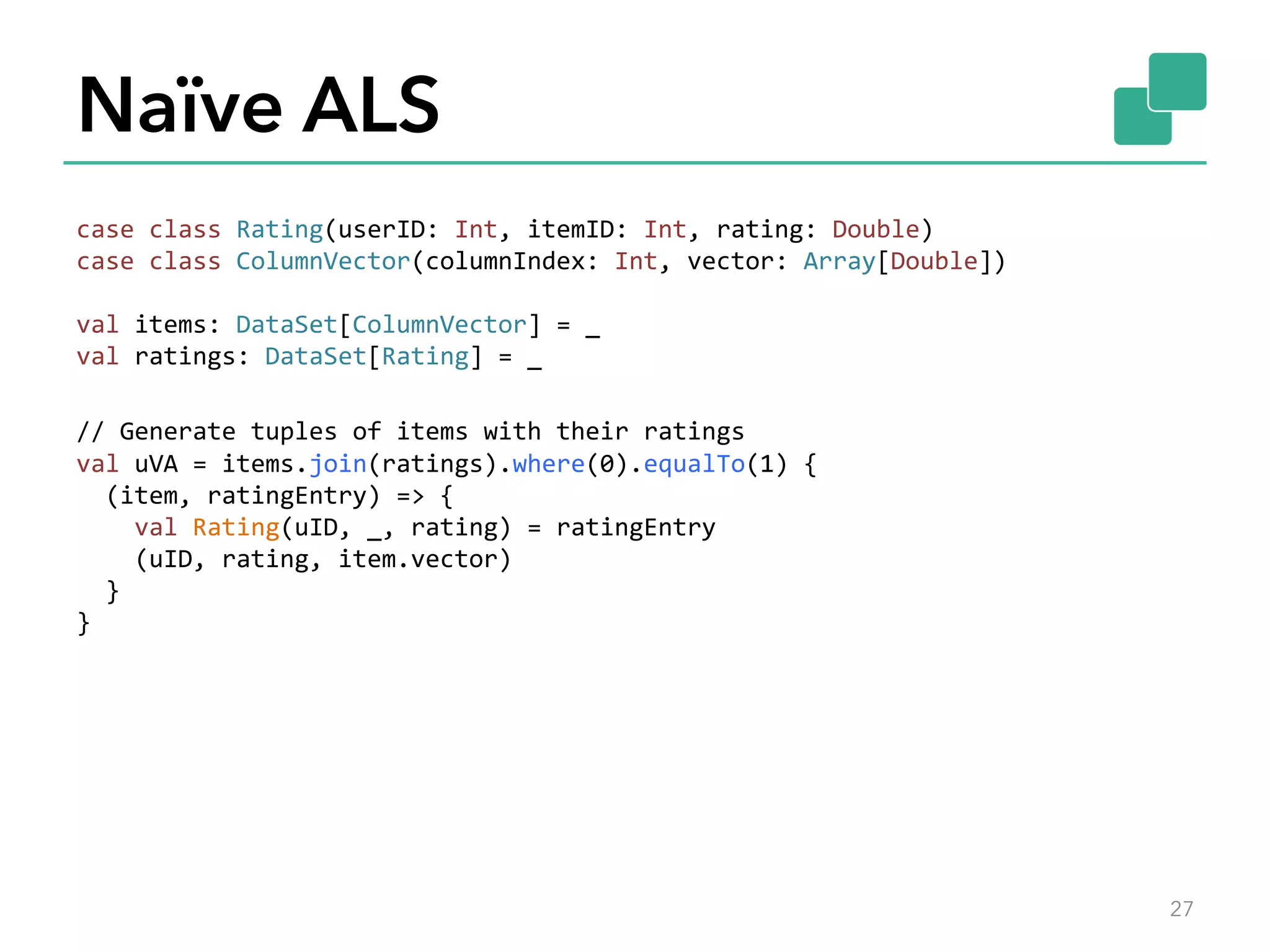 Naïve ALS case  class  Rating(userID:  Int,  itemID:  Int,  rating:  Double)   case  class  ColumnVector(columnIndex:  Int,  vector:  Array[Double])     val  items:  DataSet[ColumnVector]  =  _   val  ratings:  DataSet[Rating]  =  _     //  Generate  tuples  of  items  with  their  ratings   val  uVA  =  items.join(ratings).where(0).equalTo(1)  {      (item,  ratingEntry)  =>  {          val  Rating(uID,  _,  rating)  =  ratingEntry          (uID,  rating,  item.vector)      }   }       27 