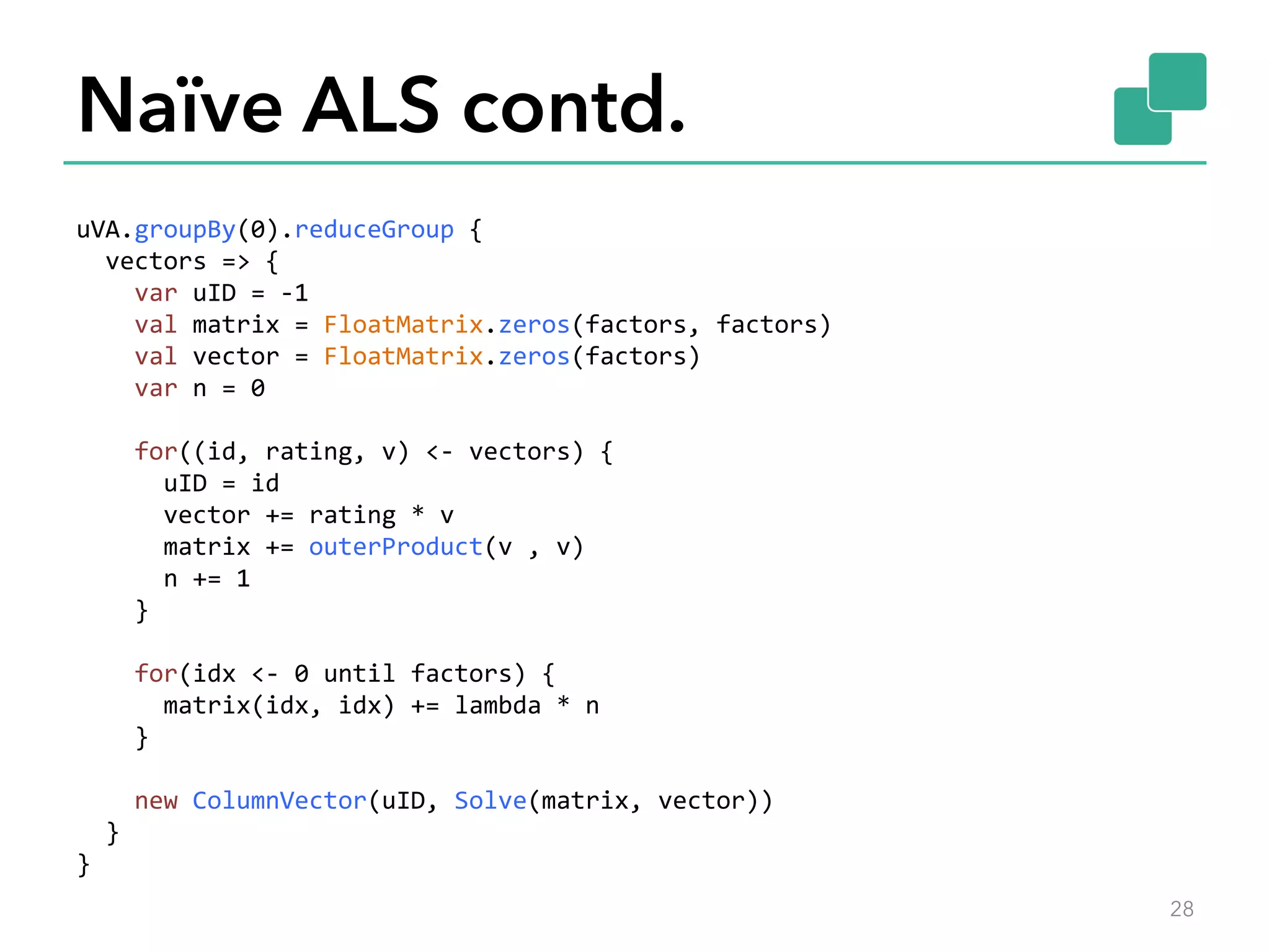 Naïve ALS contd. uVA.groupBy(0).reduceGroup  {      vectors  =>  {          var  uID  =  -­‐1          val  matrix  =  FloatMatrix.zeros(factors,  factors)          val  vector  =  FloatMatrix.zeros(factors)          var  n  =  0            for((id,  rating,  v)  <-­‐  vectors)  {              uID  =  id              vector  +=  rating  *  v              matrix  +=  outerProduct(v  ,  v)              n  +=  1          }            for(idx  <-­‐  0  until  factors)  {              matrix(idx,  idx)  +=  lambda  *  n          }            new  ColumnVector(uID,  Solve(matrix,  vector))      }   }   28 