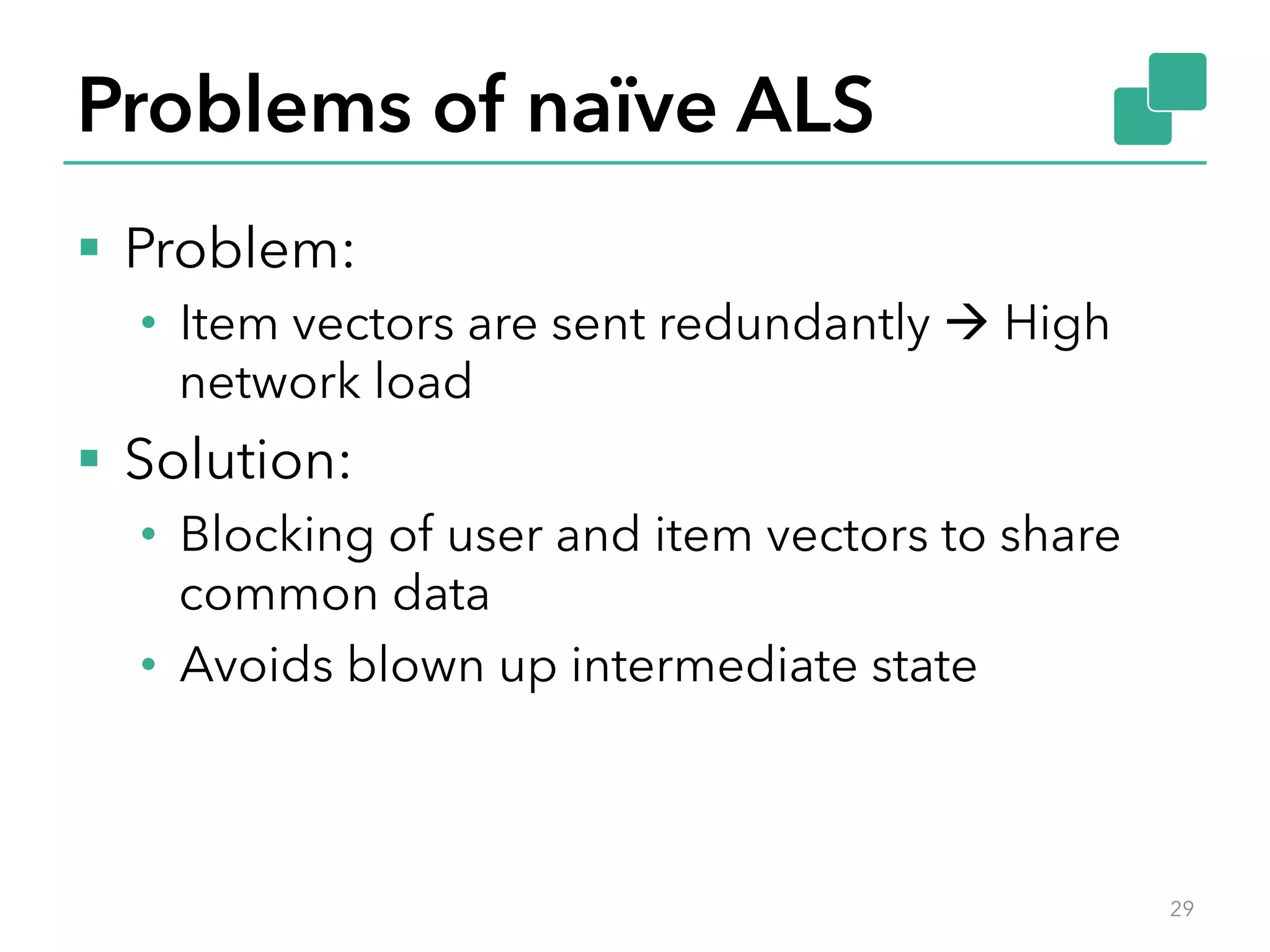Problems of naïve ALS §  Problem: •  Item vectors are sent redundantly à High network load §  Solution: •  Blocking of user and item vectors to share common data •  Avoids blown up intermediate state 29 