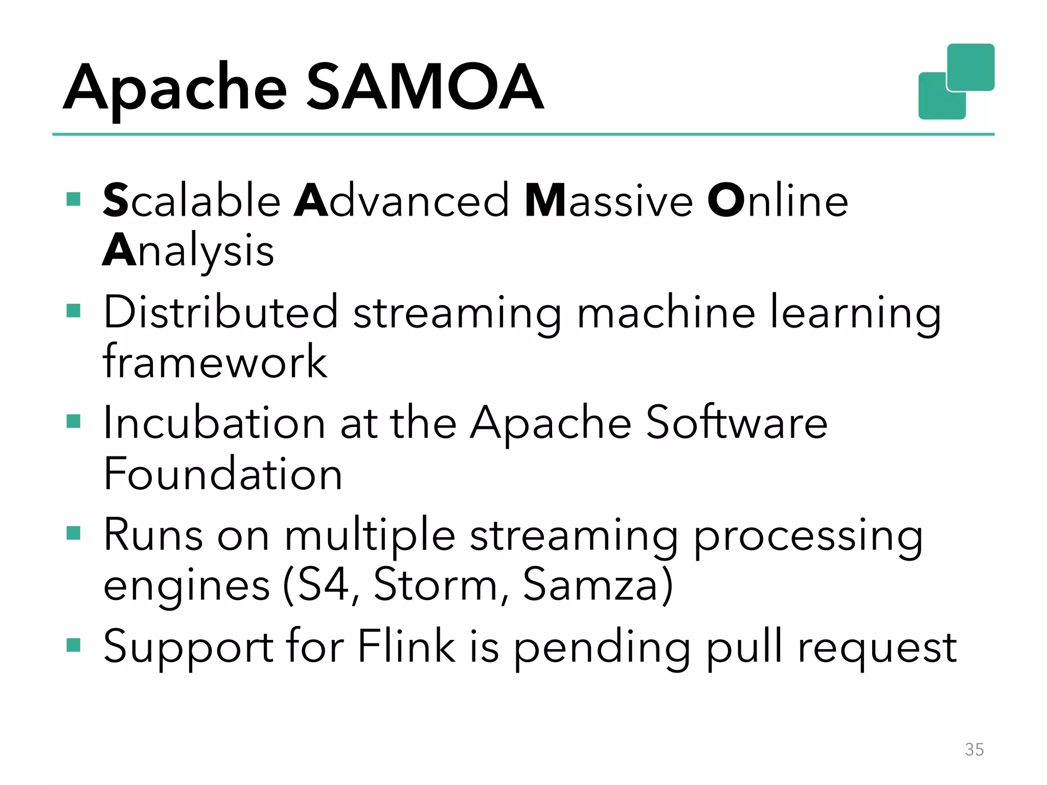 Apache SAMOA §  Scalable Advanced Massive Online Analysis §  Distributed streaming machine learning framework §  Incubation at the Apache Software Foundation §  Runs on multiple streaming processing engines (S4, Storm, Samza) §  Support for Flink is pending pull request 35 
