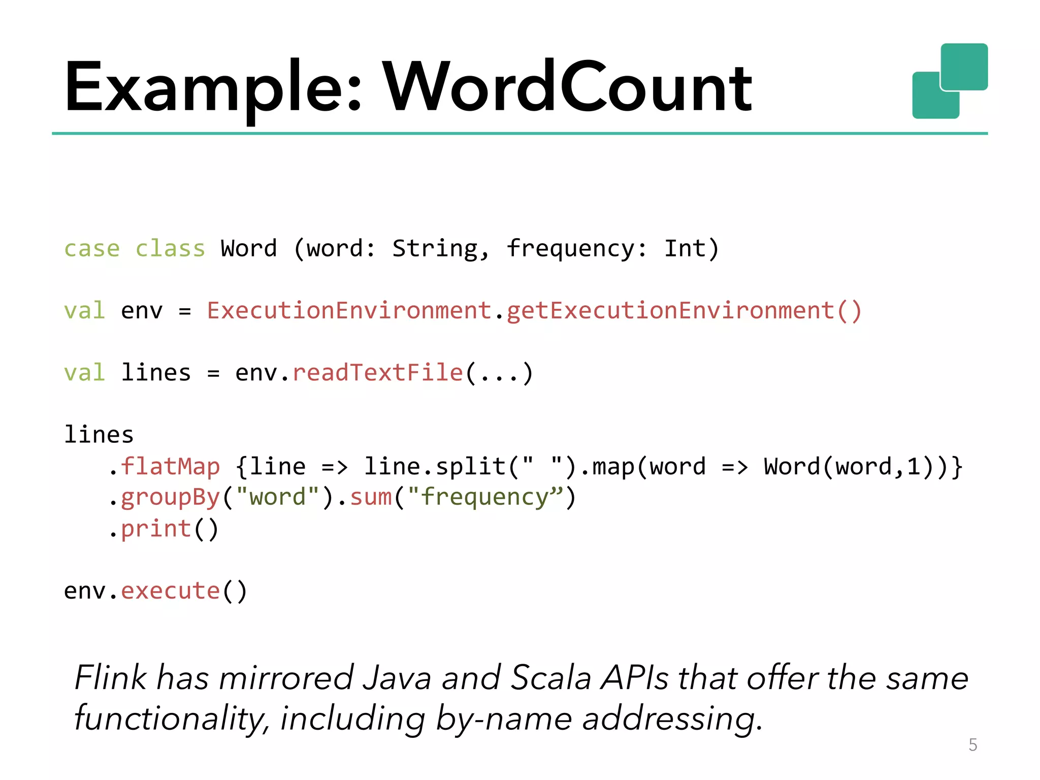 Example: WordCount 5 case  class  Word  (word:  String,  frequency:  Int)     val  env  =  ExecutionEnvironment.getExecutionEnvironment()     val  lines  =  env.readTextFile(...)     lines        .flatMap  {line  =>  line.split("  ").map(word  =>  Word(word,1))}            .groupBy("word").sum("frequency”)        .print()     env.execute()         Flink has mirrored Java and Scala APIs that offer the same functionality, including by-name addressing. 