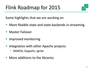 Flink Roadmap for 2015
Some highlights that we are working on
 More flexible state and state backends in streaming
 Master Failover
 Improved monitoring
 Integration with other Apache projects
• SAMOA, Zeppelin, Ignite
 More additions to the libraries
38
 