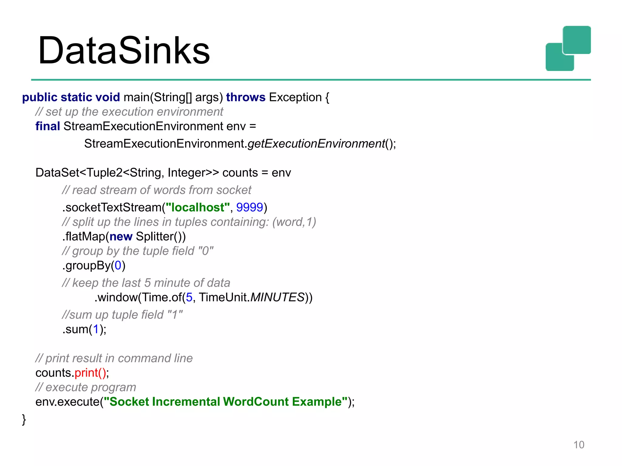 DataSinks
10
public static void main(String[] args) throws Exception {
// set up the execution environment
final StreamExecutionEnvironment env =
StreamExecutionEnvironment.getExecutionEnvironment();
DataSet<Tuple2<String, Integer>> counts = env
// read stream of words from socket
.socketTextStream("localhost", 9999)
// split up the lines in tuples containing: (word,1)
.flatMap(new Splitter())
// group by the tuple field "0"
.groupBy(0)
// keep the last 5 minute of data
.window(Time.of(5, TimeUnit.MINUTES))
//sum up tuple field "1"
.sum(1);
// print result in command line
counts.print();
// execute program
env.execute("Socket Incremental WordCount Example");
}
 