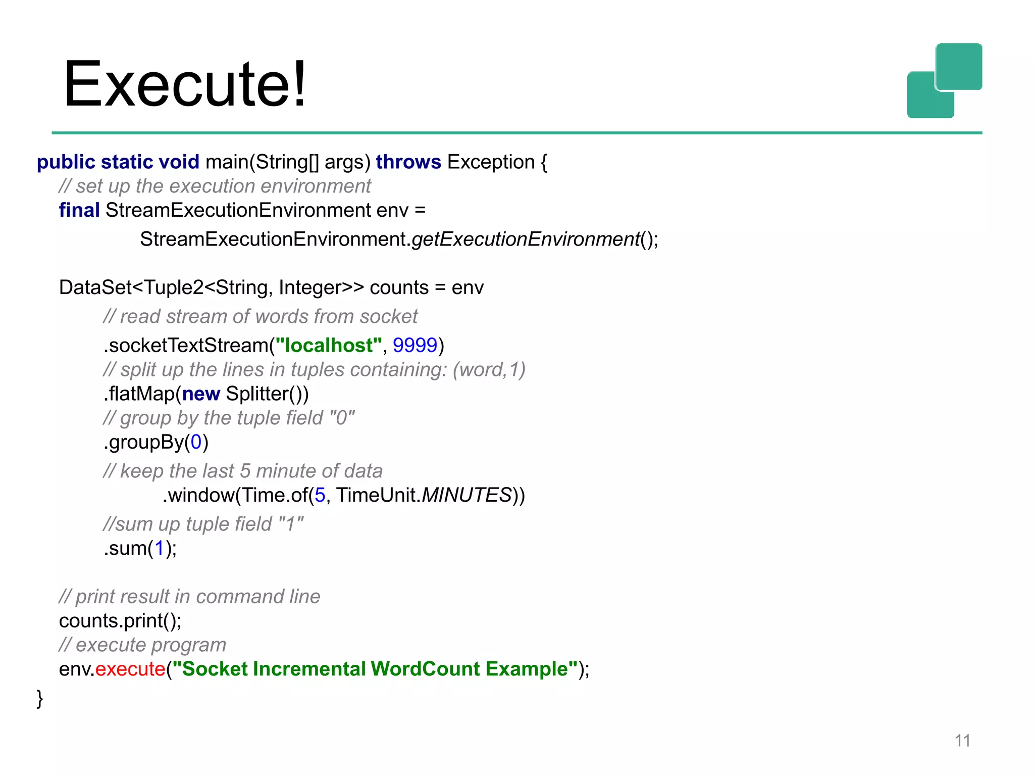 Execute!
11
public static void main(String[] args) throws Exception {
// set up the execution environment
final StreamExecutionEnvironment env =
StreamExecutionEnvironment.getExecutionEnvironment();
DataSet<Tuple2<String, Integer>> counts = env
// read stream of words from socket
.socketTextStream("localhost", 9999)
// split up the lines in tuples containing: (word,1)
.flatMap(new Splitter())
// group by the tuple field "0"
.groupBy(0)
// keep the last 5 minute of data
.window(Time.of(5, TimeUnit.MINUTES))
//sum up tuple field "1"
.sum(1);
// print result in command line
counts.print();
// execute program
env.execute("Socket Incremental WordCount Example");
}
 