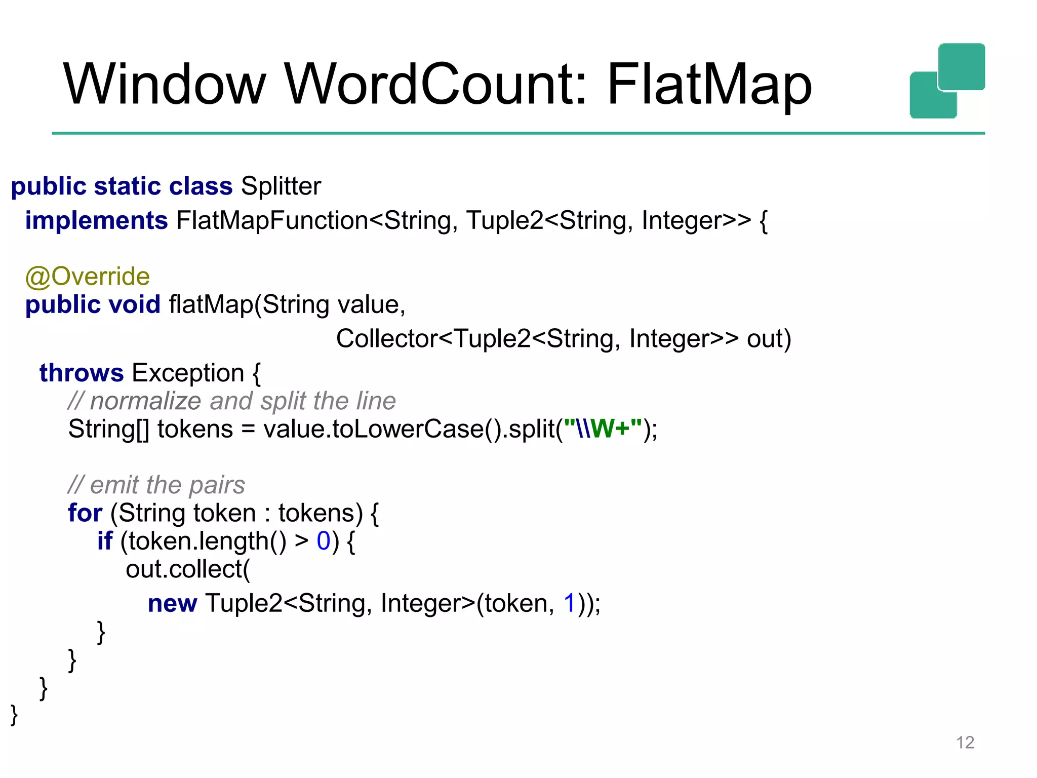 Window WordCount: FlatMap
public static class Splitter
implements FlatMapFunction<String, Tuple2<String, Integer>> {
@Override
public void flatMap(String value,
Collector<Tuple2<String, Integer>> out)
throws Exception {
// normalize and split the line
String[] tokens = value.toLowerCase().split("W+");
// emit the pairs
for (String token : tokens) {
if (token.length() > 0) {
out.collect(
new Tuple2<String, Integer>(token, 1));
}
}
}
}
12
 