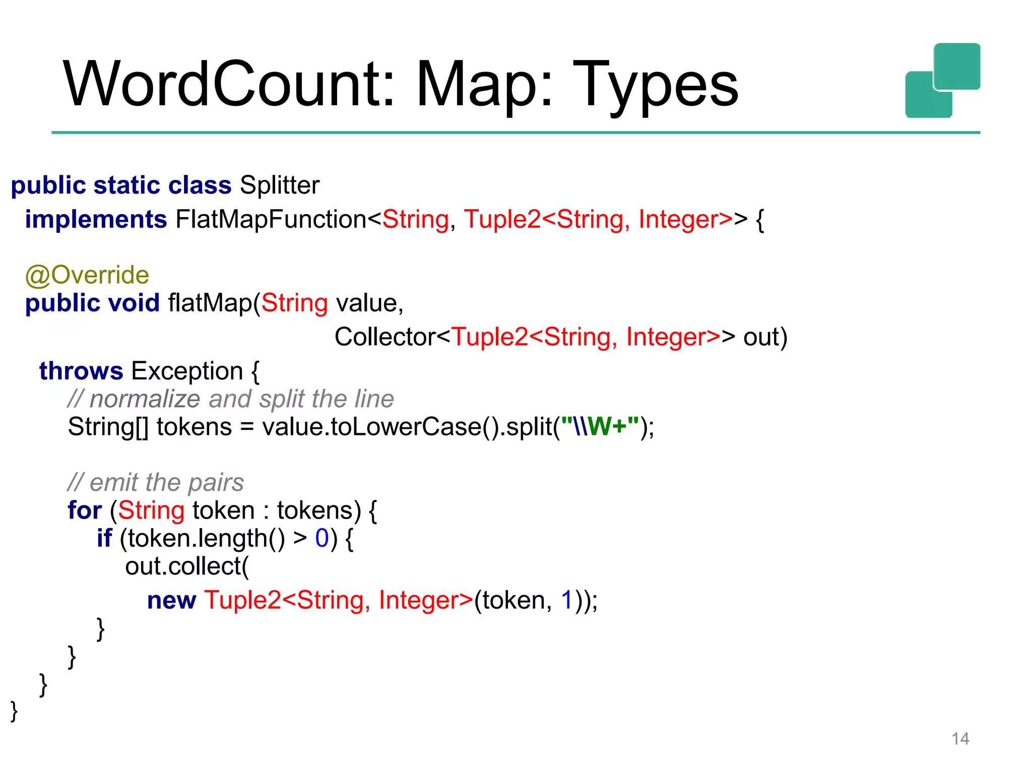 WordCount: Map: Types
14
public static class Splitter
implements FlatMapFunction<String, Tuple2<String, Integer>> {
@Override
public void flatMap(String value,
Collector<Tuple2<String, Integer>> out)
throws Exception {
// normalize and split the line
String[] tokens = value.toLowerCase().split("W+");
// emit the pairs
for (String token : tokens) {
if (token.length() > 0) {
out.collect(
new Tuple2<String, Integer>(token, 1));
}
}
}
}
 